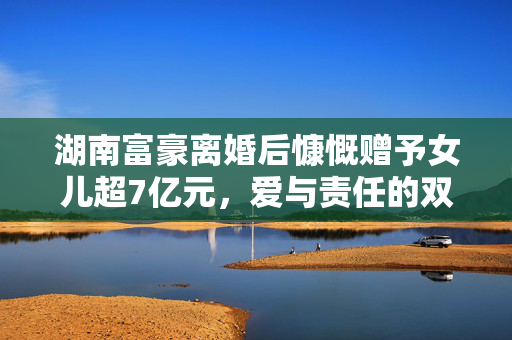 湖南富豪离婚后慷慨赠予女儿超7亿元，爱与责任的双重考验