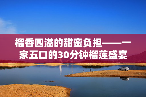 榴香四溢的甜蜜负担——一家五口的30分钟榴莲盛宴