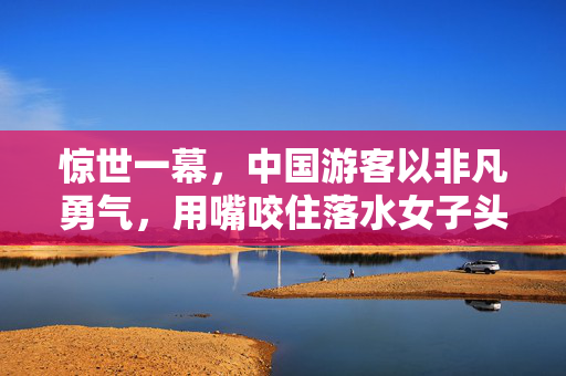 惊世一幕，中国游客以非凡勇气，用嘴咬住落水女子头发救人