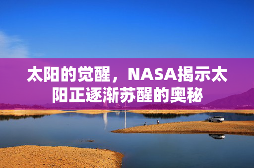 太阳的觉醒，NASA揭示太阳正逐渐苏醒的奥秘