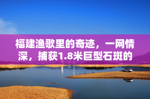 福建渔歌里的奇迹，一网情深，捕获1.8米巨型石斑的传奇故事