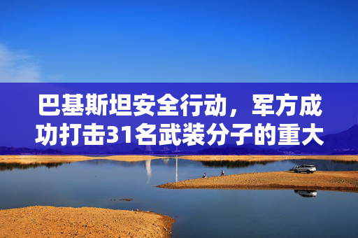 巴基斯坦安全行动，军方成功打击31名武装分子的重大胜利