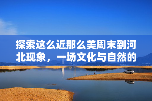 探索这么近那么美周末到河北现象，一场文化与自然的周末盛宴
