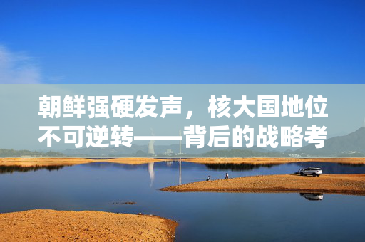 朝鲜强硬发声，核大国地位不可逆转——背后的战略考量与地缘政治影响