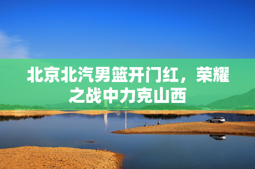 北京北汽男篮开门红，荣耀之战中力克山西