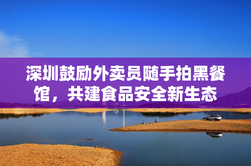 深圳鼓励外卖员随手拍黑餐馆，共建食品安全新生态
