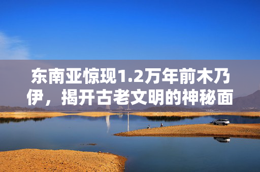 东南亚惊现1.2万年前木乃伊，揭开古老文明的神秘面纱