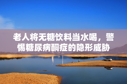 老人将无糖饮料当水喝，警惕糖尿病酮症的隐形威胁
