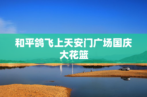 和平鸽飞上天安门广场国庆大花篮