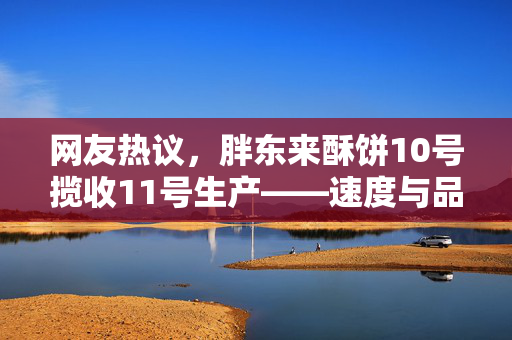 网友热议，胖东来酥饼10号揽收11号生产——速度与品质的双重考验