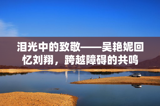 泪光中的致敬——吴艳妮回忆刘翔，跨越障碍的共鸣