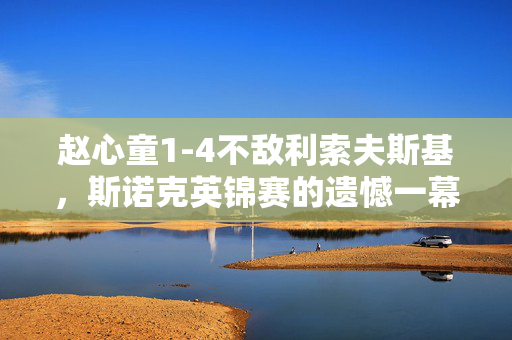 赵心童1-4不敌利索夫斯基，斯诺克英锦赛的遗憾一幕
