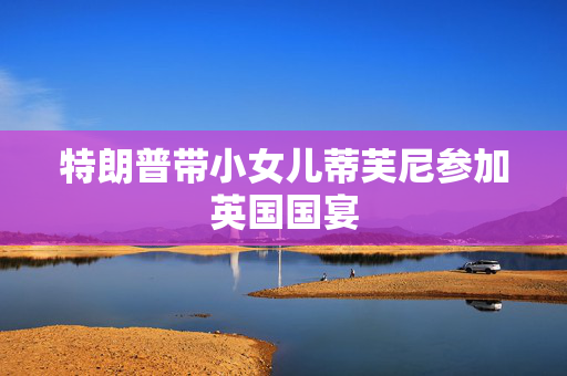 特朗普带小女儿蒂芙尼参加英国国宴