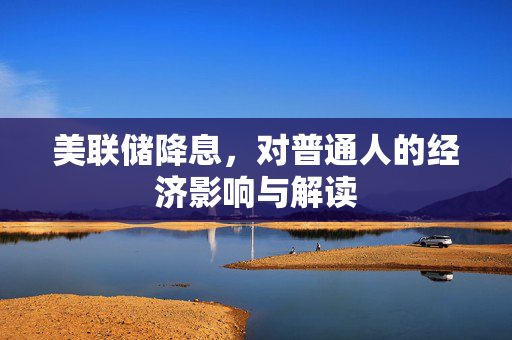 美联储降息，对普通人的经济影响与解读