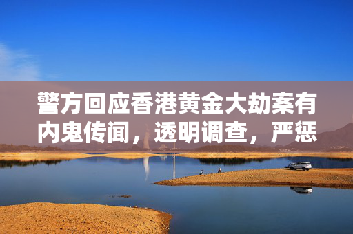 警方回应香港黄金大劫案有内鬼传闻，透明调查，严惩不贷
