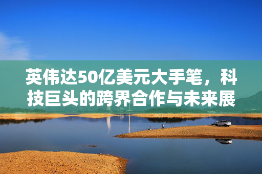 英伟达50亿美元大手笔，科技巨头的跨界合作与未来展望