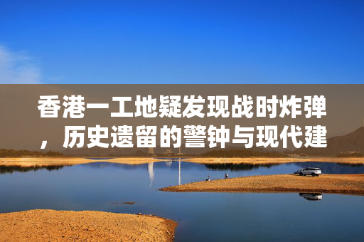 香港一工地疑发现战时炸弹，历史遗留的警钟与现代建设的挑战