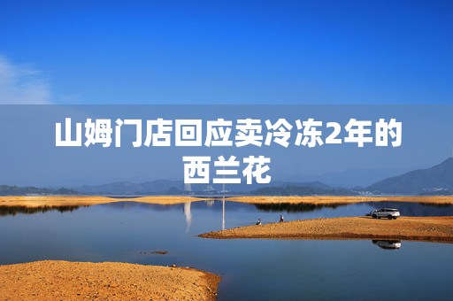 山姆门店回应卖冷冻2年的西兰花