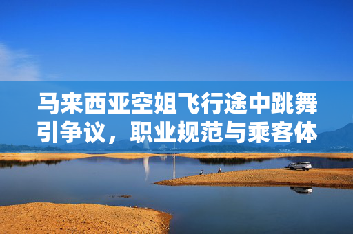 马来西亚空姐飞行途中跳舞引争议，职业规范与乘客体验的边界探讨
