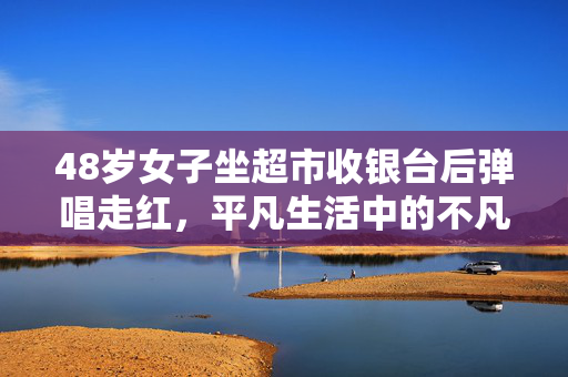 48岁女子坐超市收银台后弹唱走红，平凡生活中的不凡旋律
