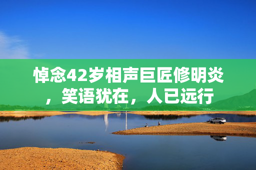 悼念42岁相声巨匠修明炎，笑语犹在，人已远行
