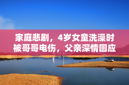 家庭悲剧，4岁女童洗澡时被哥哥电伤，父亲深情回应