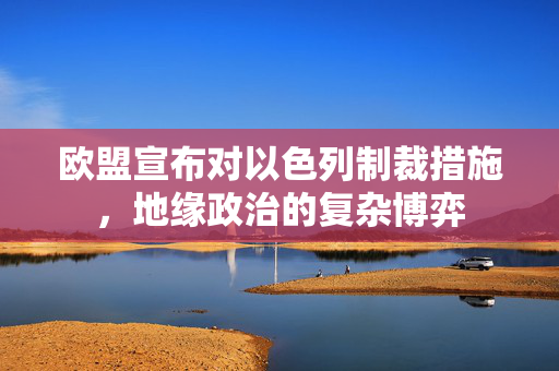 欧盟宣布对以色列制裁措施，地缘政治的复杂博弈