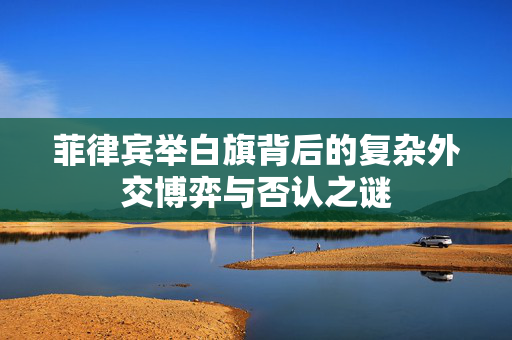 菲律宾举白旗背后的复杂外交博弈与否认之谜
