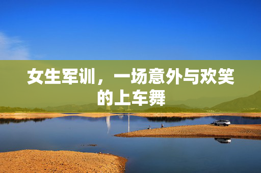 女生军训，一场意外与欢笑的上车舞