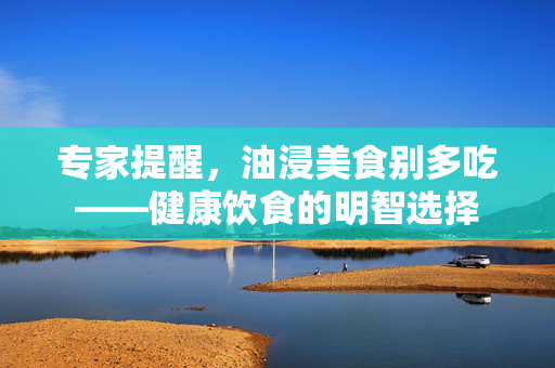 专家提醒，油浸美食别多吃——健康饮食的明智选择