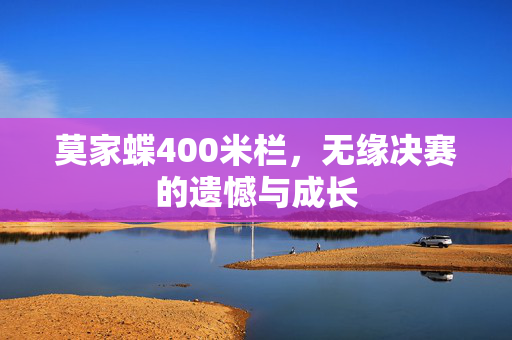 莫家蝶400米栏，无缘决赛的遗憾与成长