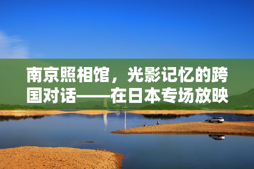 南京照相馆，光影记忆的跨国对话——在日本专场放映的文化意义与影响