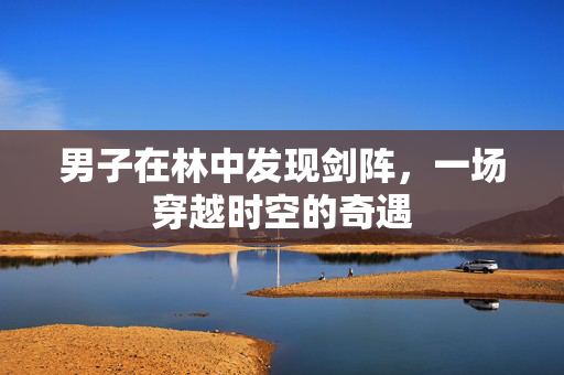 男子在林中发现剑阵，一场穿越时空的奇遇