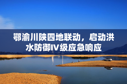 鄂渝川陕四地联动，启动洪水防御Ⅳ级应急响应