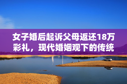 女子婚后起诉父母返还18万彩礼，现代婚姻观下的传统束缚与法律博弈