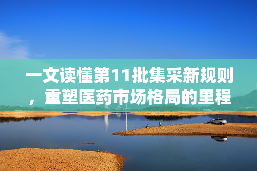 一文读懂第11批集采新规则，重塑医药市场格局的里程碑