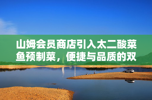 山姆会员商店引入太二酸菜鱼预制菜，便捷与品质的双重革新