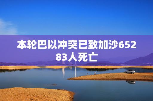 本轮巴以冲突已致加沙65283人死亡