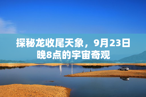 探秘龙收尾天象，9月23日晚8点的宇宙奇观