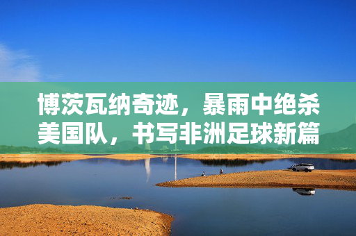 博茨瓦纳奇迹，暴雨中绝杀美国队，书写非洲足球新篇章