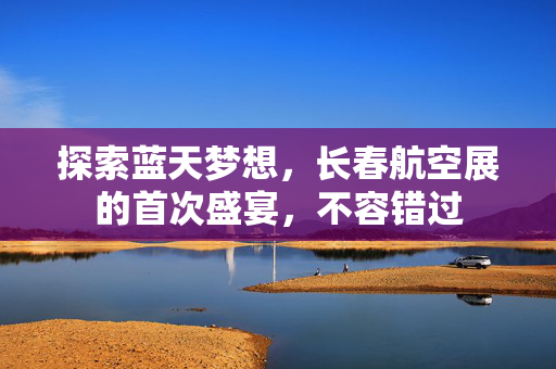 探索蓝天梦想，长春航空展的首次盛宴，不容错过