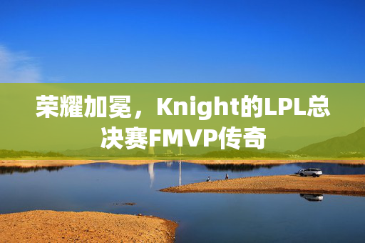 荣耀加冕，Knight的LPL总决赛FMVP传奇