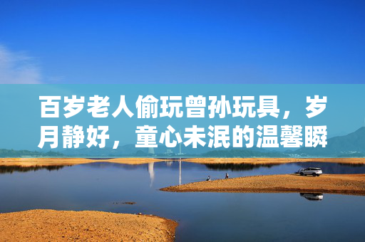 百岁老人偷玩曾孙玩具，岁月静好，童心未泯的温馨瞬间