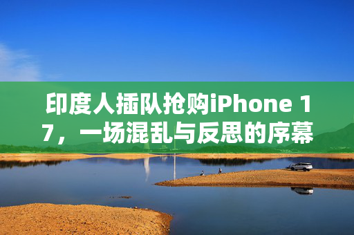 印度人插队抢购iPhone 17，一场混乱与反思的序幕