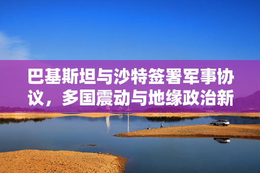 巴基斯坦与沙特签署军事协议，多国震动与地缘政治新格局的展望