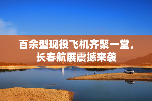 百余型现役飞机齐聚一堂，长春航展震撼来袭
