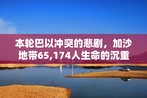 本轮巴以冲突的悲剧，加沙地带65,174人生命的沉重代价