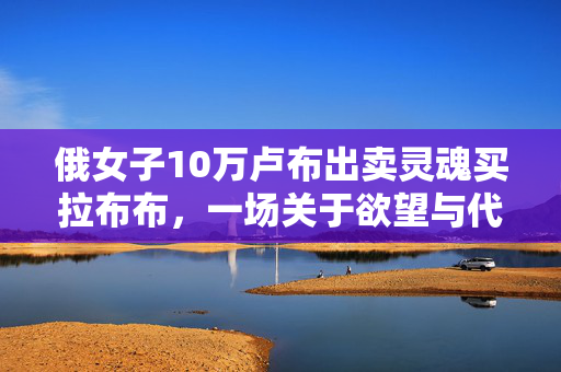 俄女子10万卢布出卖灵魂买拉布布，一场关于欲望与代价的深刻反思