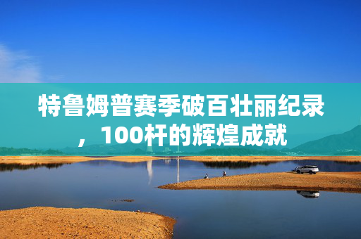 特鲁姆普赛季破百壮丽纪录，100杆的辉煌成就