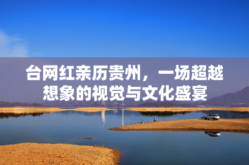 台网红亲历贵州，一场超越想象的视觉与文化盛宴